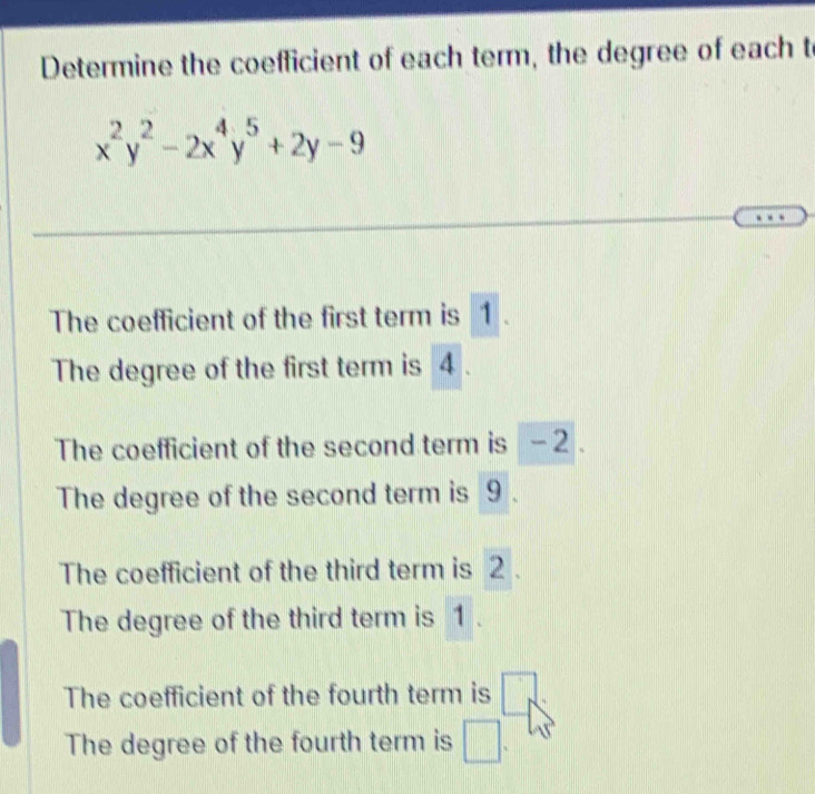 Determine the coefficient of each term, the degree of each t
x^2y^2-2x^4y^5+2y-9
The coefficient of the first term is 1
The degree of the first term is 4.
The coefficient of the second term is - 2.
The degree of the second term is 9.
The coefficient of the third term is 2.
The degree of the third term is 1
The coefficient of the fourth term is □
The degree of the fourth term is □.