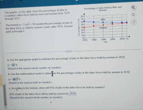 The graphs, on the right, show the percentage of jobs in Percentage of Jobs Held by Men and Women 
through 2015 a country's labor force held by men and women from 1970
The formula p=1.6sqrt(t)+38 models the percentage of jobs in 
the labor force, p, held by women I years after 1970. Answer 
parts a through c. 
a. Use the appropriate graph to estimate the percentage of jobs in the labor force held by women in 2010.
p=47%
(Round to the nearest whole number as needed.) 
b. Use the mathematical model to detemine the percentage of jobs in the labor force held by women in 2010
p=48.dot 1%
(Round to the nearest tenth as needed) 
c. According to the formula, when will 55% of jobs in the labor force be held by women?
55% of jobs in the labor force will be held by women by [2016 
(Round to the nearest whole number as needed.)