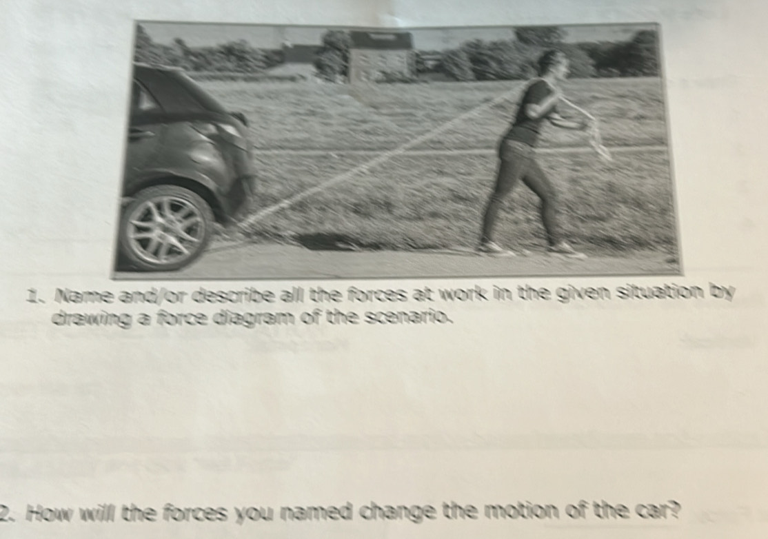 Name and/or describe all the forces at work in the given situation by 
drawing a force diagram of the scenario. 
2. How will the forces you named change the motion of the car?