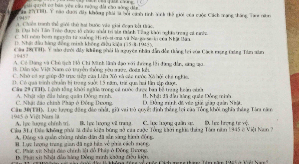 Su cấp Bách của quân chung.
giải quyết cơ bản yêu cầu ruộng đất cho nông dân.
âu 27(TH). Y nào đưới đây không phải là bối cánh tình hình thế giới của cuộc Cách mạng tháng Tám năm
1945?
A. Chiến tranh thể giới thứ hai bước vào giai đoạn kết thúc.
B. Đại hội Tân Trào được tổ chức nhất trí tán thành Tổng khởi nghĩa trong cả nước.
C. Mi ném bom nguyên từ xuống Hì-rô-si-ma và Na-ga-sa-ki của Nhật Bản.
D. Nhật đầu hàng đồng minh không điều kiện (15-8-1945).
Câu 28(TH). Ý nào đưới đây không phái là nguyên nhân dẫn đến thắng lợi của Cách mạng tháng Tám năm
1945?
A. Có Đáng và Chủ tịch Hồ Chí Minh lãnh đạo với đường lối đúng đấn, sáng tạo.
B. Dân tộc Việt Nam có truyền thống yêu nước, đoàn kết.
C. Nhờ có sự giúp đỡ trực tiếp của Liên Xô và các nước Xã hội chủ nghĩa.
D. Có quá trình chuẩn bị trong suốt 15 năm, trải qua hai lần tập dượt.
Cầu 29 (TH). Lệnh tổng khởi nghĩa trong cả nước được ban bố trong hoàn cảnh
A. Nhật sắp đầu hàng quân Đồng minh. B. Nhật đã đầu hàng quân Đồng minh.
C. Nhật đảo chính Pháp ở Đông Dương. D. Đồng mịnh đã vào giải giáp quân Nhật.
Câu 30(TH). Lực lượng đông đảo nhất, giữ vai trò quyết định thắng lợi của Tổng khởi nghĩa tháng Tám năm
1945 ở Việt Nam là
A. lực lượng chính trị. B. lực lượng vũ trang. C. lực lượng quân sự. D. lực lượng tự vệ.
Câu 31.( Đầu không phái là điều kiện bùng nổ của cuộc Tổng khởi nghĩa tháng Tám năm 1945 ở Việt Nam ?
A. Đảng và quần chúng nhân dân đã sẵn sàng hành động.
B. Lực lượng trung gian đã ngá hãn về phía cách mạng.
C. Phát xít Nhật đảo chính lật đồ Pháp ở Đông Dương.
D. Phát xít Nhật đầu hàng Đồng minh không điều kiện.
A không đùng về cuộc Cách mạng tháng Tám năm 1945 ở Việt Nam2