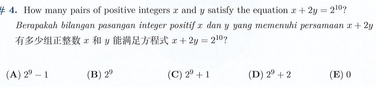 # 4. How many pairs of positive integers x and y satisfy the equation x+2y=2^(10) ?
Berapakah bilangan pasangan integer positif x dan y yang memenuhi persamaan x+2y
x y x+2y=2^(10) ?
(A) 2^9-1 (B) 2^9 (C) 2^9+1 (D) 2^9+2 (E) 0