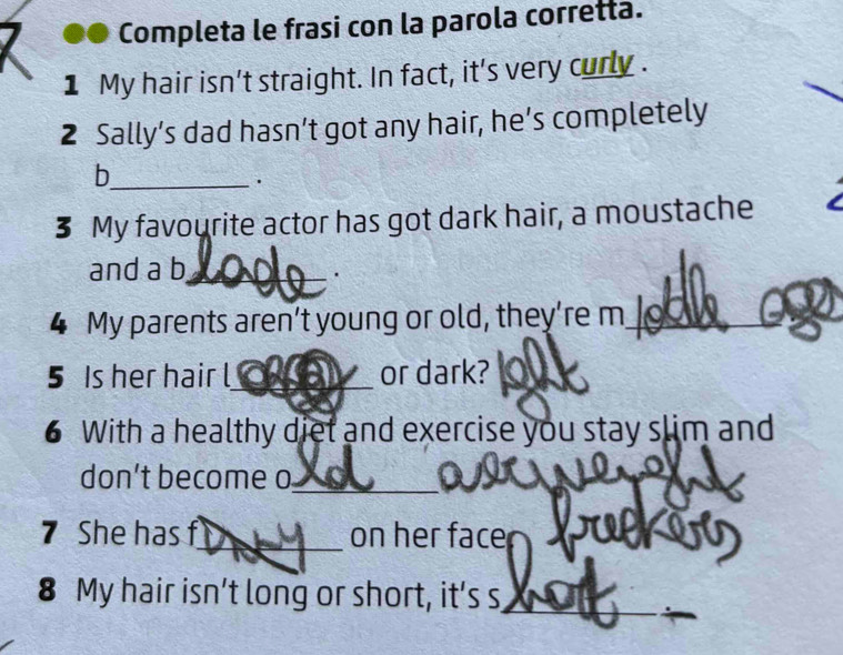 Completa le frasi con la parola corretta. 
1 My hair isn't straight. In fact, it's very curly . 
2 Sally’s dad hasn’t got any hair, he’s completely 
_b 
· 
3 My favourite actor has got dark hair, a moustache 
and a b_ 
. 
4 My parents aren’t young or old, they’re m_ 
5 Is her hair l_ or dark? 
6 With a healthy diet and exercise you stay slim and 
don’t become o 
_ 
_ 
7 She has f_ on her face JUP 
8 My hair isn’t long or short, it’s s 
_