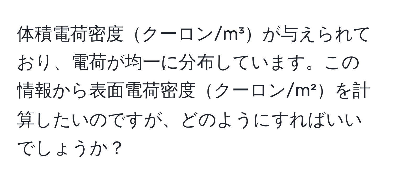 体積電荷密度クーロン/m³が与えられており、電荷が均一に分布しています。この情報から表面電荷密度クーロン/m²を計算したいのですが、どのようにすればいいでしょうか？