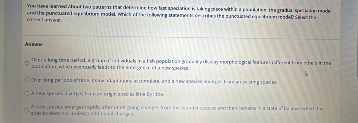 You have learned about two patterns that determine how fast speciation is taking place within a population: the gradual speciation model
and the punctuated equilibrium model. Which of the following statements describes the punctuated equilibrium model? Select the
correct answer.
Answer
Over a long time period, a group of individuals in a fish population gradually display morphological features different from others in the
population, which eventually leads to the emergence of a new species.
Over long periods of time, many adaptations accumulate, and a new species emerges from an existing species.
A new species diverges from an origin species little by little.
A new species emerges rapidly after undergoing changes from the founder species and then remains in a state of balance where the
species does not undergo additional changes.