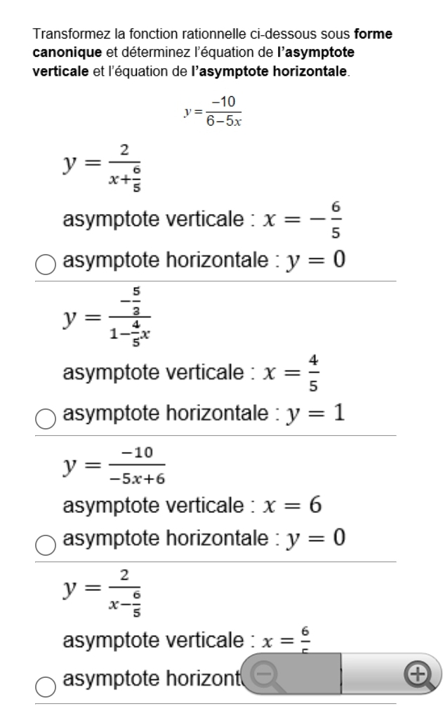 Transformez la fonction rationnelle ci-dessous sous forme
canonique et déterminez l'équation de l'asymptote
verticale et l'équation de l'asymptote horizontale.
y= (-10)/6-5x 
y=frac 2x+ 6/5 
asymptote verticale : x=- 6/5 
asymptote horizontale : y=0
y=frac - 5/2 1- 4/5 x
asymptote verticale : x= 4/5 
asymptote horizontale : y=1
y= (-10)/-5x+6 
asymptote verticale : x=6
asymptote horizontale : y=0
y=frac 2x- 6/5 
asymptote verticale : x= 6/r 
asymptote horizont