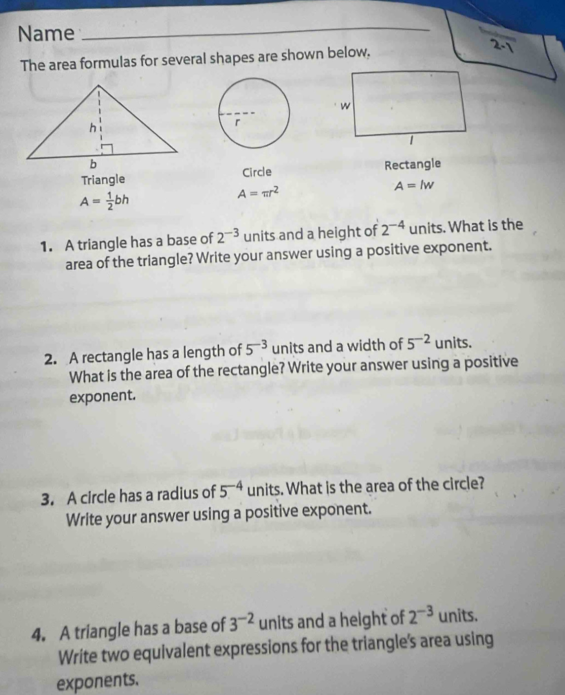 Name 
_ 
The area formulas for several shapes are shown below. 
Rectangle 
Triangle Circle
A=lw
A= 1/2 bh
A=π r^2
1. A triangle has a base of 2^(-3) units and a height of 2^(-4) units. What is the 
area of the triangle? Write your answer using a positive exponent. 
2. A rectangle has a length of 5^(-3) units and a width of 5^(-2) units. 
What is the area of the rectangle? Write your answer using a positive 
exponent. 
3. A circle has a radius of 5^(-4) units. What is the area of the circle? 
Write your answer using a positive exponent. 
4. A triangle has a base of 3^(-2) units and a height of 2^(-3) units. 
Write two equivalent expressions for the triangle's area using 
exponents.