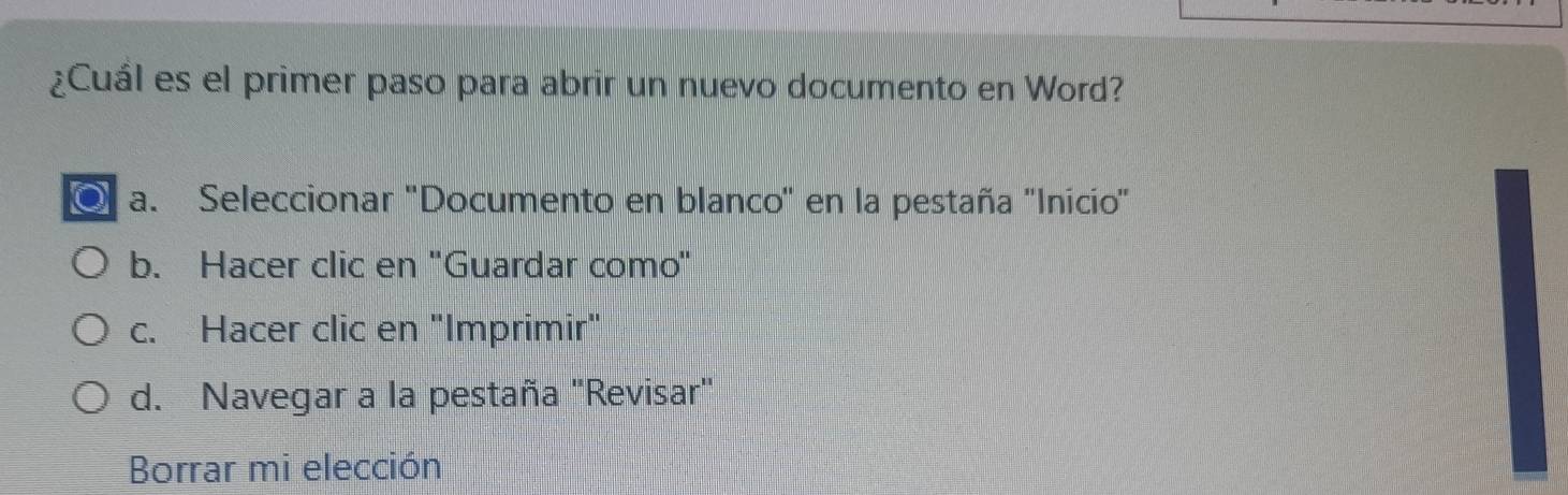 ¿Cuál es el primer paso para abrir un nuevo documento en Word?
a. Seleccionar ''Documento en blanco'' en la pestaña ''Inicio'
b. Hacer clic en ''Guardar como''
c. Hacer clic en "Imprimir"
d. Navegar a la pestaña "Revisar"
Borrar mi elección