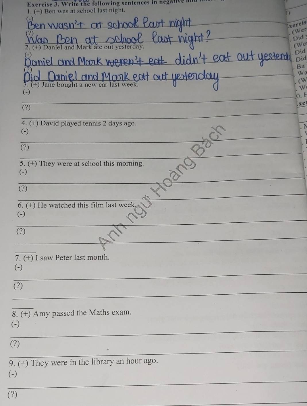 Write the following sentences in negative an 
1. (+) Ben was at school last night. 
? ) 
_ 
_ 
xercis 
_ 
(Wer 
Did 
2. (+) Daniel and Mark ate out yesterday. 
(We 
(-) 
. Did 
_ Did 
. Ba 
_. Wa 
(W 
3. (+) Jane bought a new car last week. 
W 
(-) 
_0.F 
(?) 
Exer 
_ 
_ 
4. (+) David played tennis 2 days ago. 
A 
_ 
(-) 
_ 
(?) 
_ 
5. (+) They were at school this morning. 
_ 
(-) 
_ 
(?) 
6. (+) He watched this film last week 
_ 
(-) 
_ 
(?) 
_ 
7. (+) I saw Peter last month. 
_ 
(-) 
_ 
(?) 
_ 
8. (+) Amy passed the Maths exam. 
_ 
(-) 
_ 
(?) 
9. (+) They were in the library an hour ago. 
_ 
(-) 
_ 
(?)