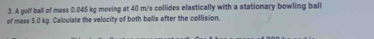 A golf ball of mass 0.045 kg moving at 40 m/s collides elastically with a stationary bowling ball 
of mass 5.0 kg. Calculate the velocity of both balls after the collision.