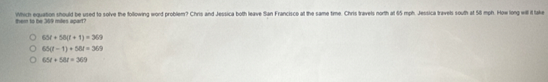 them to be 369 miles apart? Which equation should be used to solve the following word problem? Chris and Jessica both leave San Francisco at the same time. Chris travels north at 65 mph. Jessica travels south at 58 mph. How long will it take
65t+58(t+1)=369
65(t-1)+58t=369
65t+58t=369