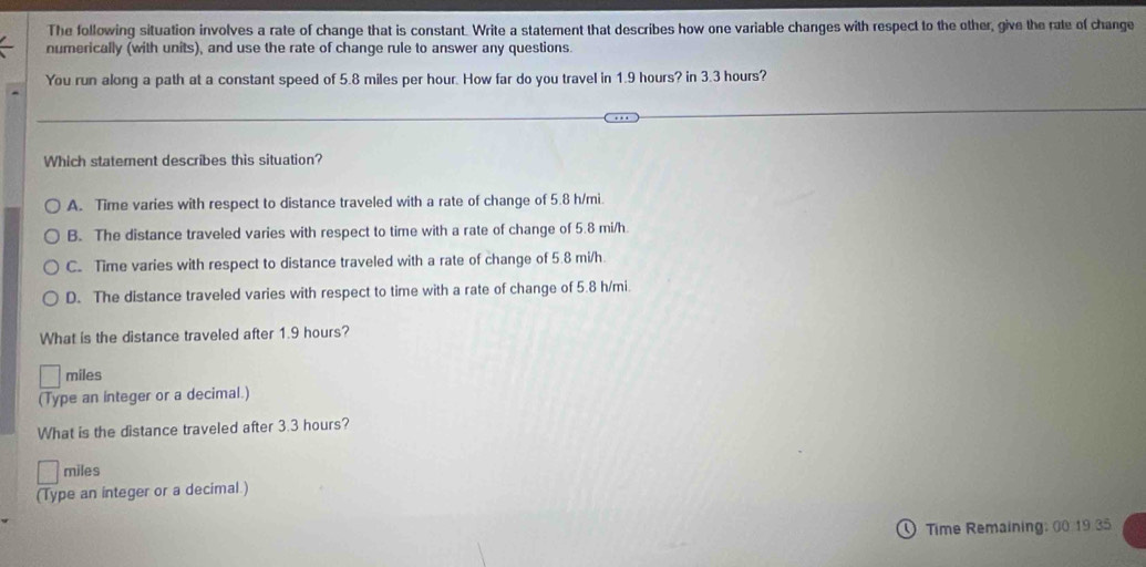 The following situation involves a rate of change that is constant. Write a statement that describes how one variable changes with respect to the other, give the rate of change
numerically (with units), and use the rate of change rule to answer any questions.
You run along a path at a constant speed of 5.8 miles per hour. How far do you travel in 1.9 hours? in 3.3 hours?
Which statement describes this situation?
A. Time varies with respect to distance traveled with a rate of change of 5.8 h/mi.
B. The distance traveled varies with respect to time with a rate of change of 5.8 mi/h
C. Time varies with respect to distance traveled with a rate of change of 5.8 mi/h.
D. The distance traveled varies with respect to time with a rate of change of 5.8 h/mi.
What is the distance traveled after 1.9 hours?
miles
(Type an integer or a decimal.)
What is the distance traveled after 3.3 hours?
miles
(Type an integer or a decimal.)
Time Remaining: 00 19 35