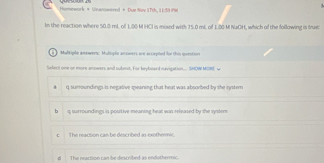 Homework * Unanswered * Due Nov 17th, 1 1:5 9 PM
In the reaction where 50.0 mL of 1.00 M HCl is mixed with 75.0 mL of 1.00 M NaOH, which of the following is true:
Multiple answers: Multiple answers are accepted for this question
Select one or more answers and submit. For keyboard navigation... SHOW MORE
a q surroundings is negative meaning that heat was absorbed by the system
b q surroundings is positive meaning heat was released by the system
c The reaction can be described as exothermic.
d The reaction can be described as endothermic.