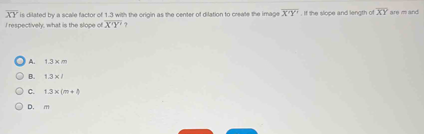 overline XY is dilated by a scale factor of 1.3 with the origin as the center of dilation to create the image overline X'Y'. If the slope and length of overline XY are m and
I respectively, what is the slope of overline X'Y' ?
A. 1.3 ×m
B. 1.3×/
C. 1.3* (m+l)
D. m