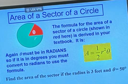 A LSX 6TG 
Area of a Sector of a Circle 
The formula for the area of a
θ sector of a circle (shown in 
r red here) is derived in your 
textbook. It is: 
Again θmust be in RADIANS 
so if it is in degrees you must A= 1/2 r^2θ
convert to radians to use the 
formula. 
Find the area of the sector if the radius is 3 feet and θ =50°