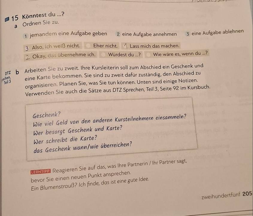 Könntest du ...? 
a Ordnen Sie zu. 
1 jemandem eine Aufgabe geben 2 eine Aufgabe annehmen 3 eine Aufgabe ablehnen 
3 Also, ich weiß nicht. Eher nicht. Lass mich das machen. 
Okay, das übernehme ich. Würdest du ...? Wie wäre es, wenn du ...? 
b Arbeiten Sie zu zweit. Ihre Kursleiterin soll zum Abschied ein Geschenk und 
rechen, eine Karte bekommen. Sie sind zu zweit dafür zuständig, den Abschied zu 
Teil 3
organisieren. Planen Sie, was Sie tun können. Unten sind einige Notizen. 
Verwenden Sie auch die Sätze aus DTZ Sprechen, Teil 3, Seite 92 im Kursbuch. 
Geschenk? 
Wie viel Geld von den anderen Kursteilnehmern einsammeln? 
Wer besorgt Geschenk und Karte? 
Wer schreibt die Karte? 
das Geschenk wann/wie überreichen? 
tepel Reagieren Sie auf das, was Ihre Partnerin / Ihr Partner sagt, 
bevor Sie einen neuen Punkt ansprechen. 
Ein Blumenstrauß? Ich finde, das ist eine gute Idee. 
zweihundertfünf 205