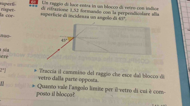 superf- 6 Un raggio di luce entra in un blocco di vetro con indice
rispet- di rifrazione 1,52 formando con la perpendicolare alla
la cor- superficie di incidenza un angolo di 45°.
nuo-
sia
ere
2°]
Traccia il cammino del raggio che esce dal blocco di
vetro dalla parte opposta.
Il Quanto vale l'angolo limite per il vetro di cui è com-
posto il blocco?