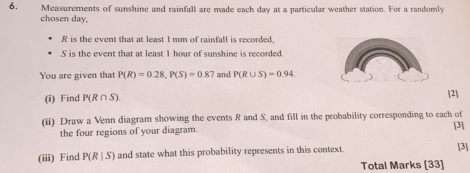 Measurements of sunshine and rainfall are made each day at a particular weather station. For a randomly 
cho sen day.
R is the event that at least 1 mm of rainfall is recorded,
S is the event that at least I hour of sunshine is recorded. 
You are given that P(R)=0.28, P(S)=0.87 and P(R∪ S)=0.94
(i) Find P(R∩ S). 
[2] 
(ii) Draw a Venn diagram showing the events R and S, and fill in the probability corresponding to each of [3] 
the four regions of your diagram. 
(iii) Find P(R|S) and state what this probability represents in this context. [3] 
Total Marks [33]