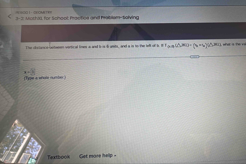 PERIOD 1 - GEOMETRY 
3-2: MathXL for School: Practice and Problem-Solving 
The distance-between vertical lines a and b is 6 units, and a is to the left of b. If T_ x,o (△ JKL)=(r_bcirc r_a)(△ JKL) , what is the va
x=1
(Type a whole number.) 
Textbook Get more help