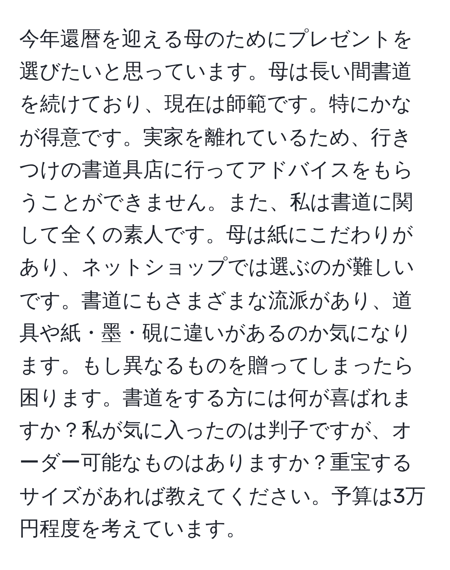 今年還暦を迎える母のためにプレゼントを選びたいと思っています。母は長い間書道を続けており、現在は師範です。特にかなが得意です。実家を離れているため、行きつけの書道具店に行ってアドバイスをもらうことができません。また、私は書道に関して全くの素人です。母は紙にこだわりがあり、ネットショップでは選ぶのが難しいです。書道にもさまざまな流派があり、道具や紙・墨・硯に違いがあるのか気になります。もし異なるものを贈ってしまったら困ります。書道をする方には何が喜ばれますか？私が気に入ったのは判子ですが、オーダー可能なものはありますか？重宝するサイズがあれば教えてください。予算は3万円程度を考えています。