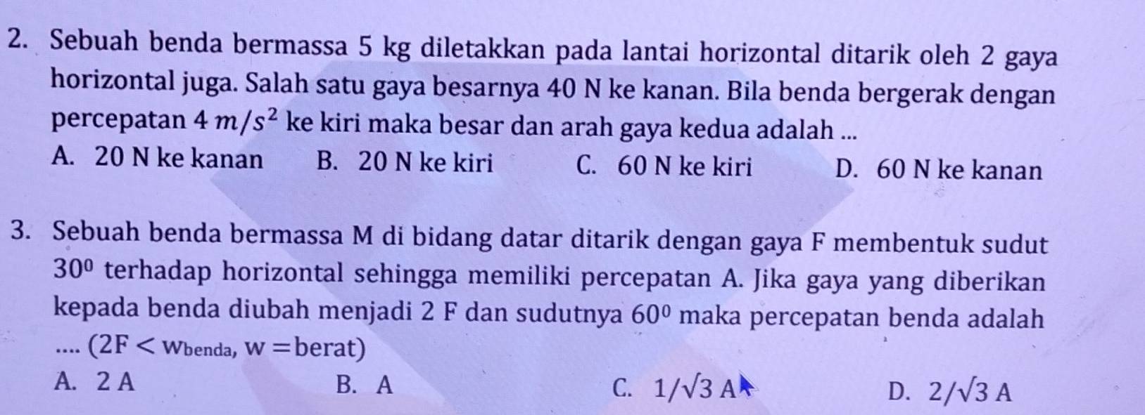 Sebuah benda bermassa 5 kg diletakkan pada lantai horizontal ditarik oleh 2 gaya
horizontal juga. Salah satu gaya besarnya 40 N ke kanan. Bila benda bergerak dengan
percepatan 4m/s^2 ke kiri maka besar dan arah gaya kedua adalah ...
A. 20 N ke kanan B. 20 N ke kiri C. 60 N ke kiri D. 60 N ke kanan
3. Sebuah benda bermassa M di bidang datar ditarik dengan gaya F membentuk sudut
30° terhadap horizontal sehingga memiliki percepatan A. Jika gaya yang diberikan
kepada benda diubah menjadi 2 F dan sudutnya 60° maka percepatan benda adalah
…... (2F benda, w=berat)
A. 2 A B. A C. 1/sqrt(3)A D. 2/sqrt(3)A