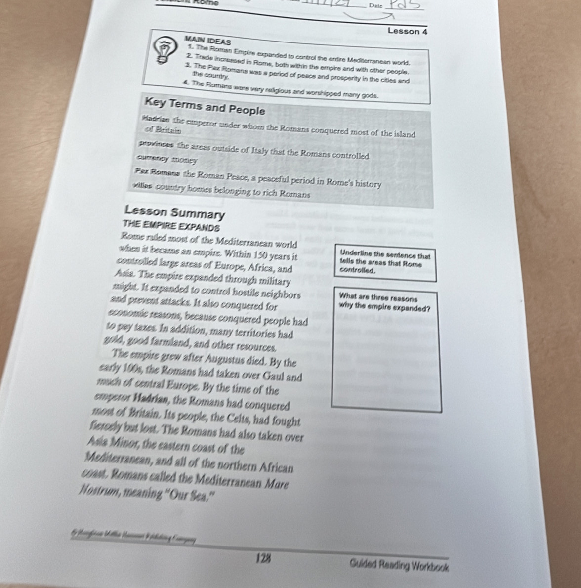 Rome
_
Date_
Lesson 4
MAIN IDEAS 11. The Roman Empire expanded to control the entire Mediterranean world.
2. Trade increased in Rome, both within the empire and with other people.
3. The Pax Romana was a period of peace and prosperity in the citles and
the country.
4. The Romans ware very religious and worshipped many gods.
Key Terms and People
Hadian the emperor under whom the Romans conquered most of the island
of Britain
provinces the areas outside of Italy that the Romans controlled
cuseny mancy
Fax Romana the Roman Peace, a peaceful period in Rome's history
vilas country homes belonging to rich Romans
Lesson Summary
THE EMPIRE EXPANDS
Rome ruled most of the Mediterranean world Underline the sentence that
when it became an empire. Within 150 years it tells the areas that Rome
controlled large areas of Europe, Africa, and controlled.
Asia. The empire expanded through military
might. It expanded to control hostile neighbors What are three reasons
and prevent attacks. It also conquered for
why the empire expanded?
economie reasons, because conquered people had
to pay taxes. In addition, many territories had
gold, good farmland, and other resources.
The empire grew after Augustus died. By the
early 100s, the Romans had taken over Gaul and
much of central Europe. By the time of the
emperor Madrian, the Romans had conquered
most of Britain. Its people, the Celts, had fought
fiersely but lost. The Romans had also taken over
Asia Minor, the eastern coast of the
Mediterranean, and all of the northern African
coast, Romans called the Mediterranean Mure
Nostrum, meaning “Our Sea.”
128 Guided Reading Workbook