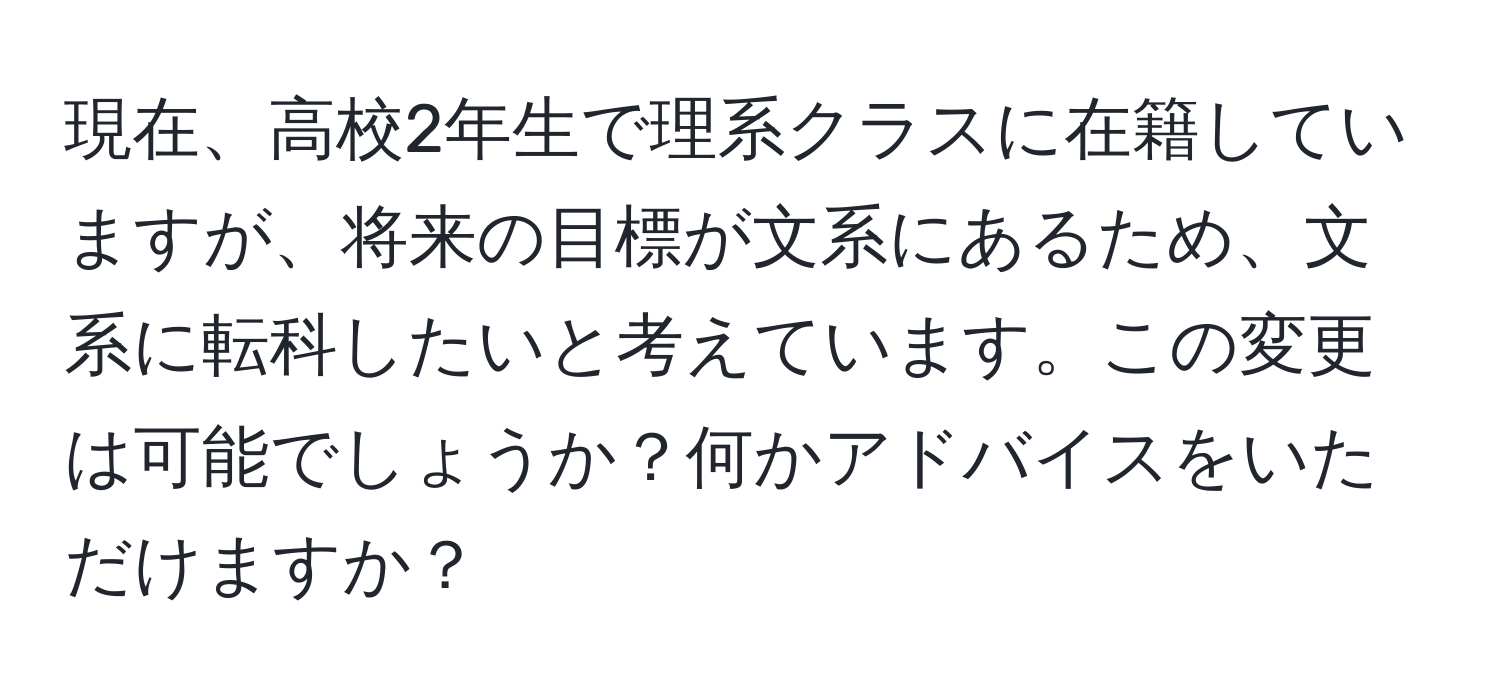 現在、高校2年生で理系クラスに在籍していますが、将来の目標が文系にあるため、文系に転科したいと考えています。この変更は可能でしょうか？何かアドバイスをいただけますか？