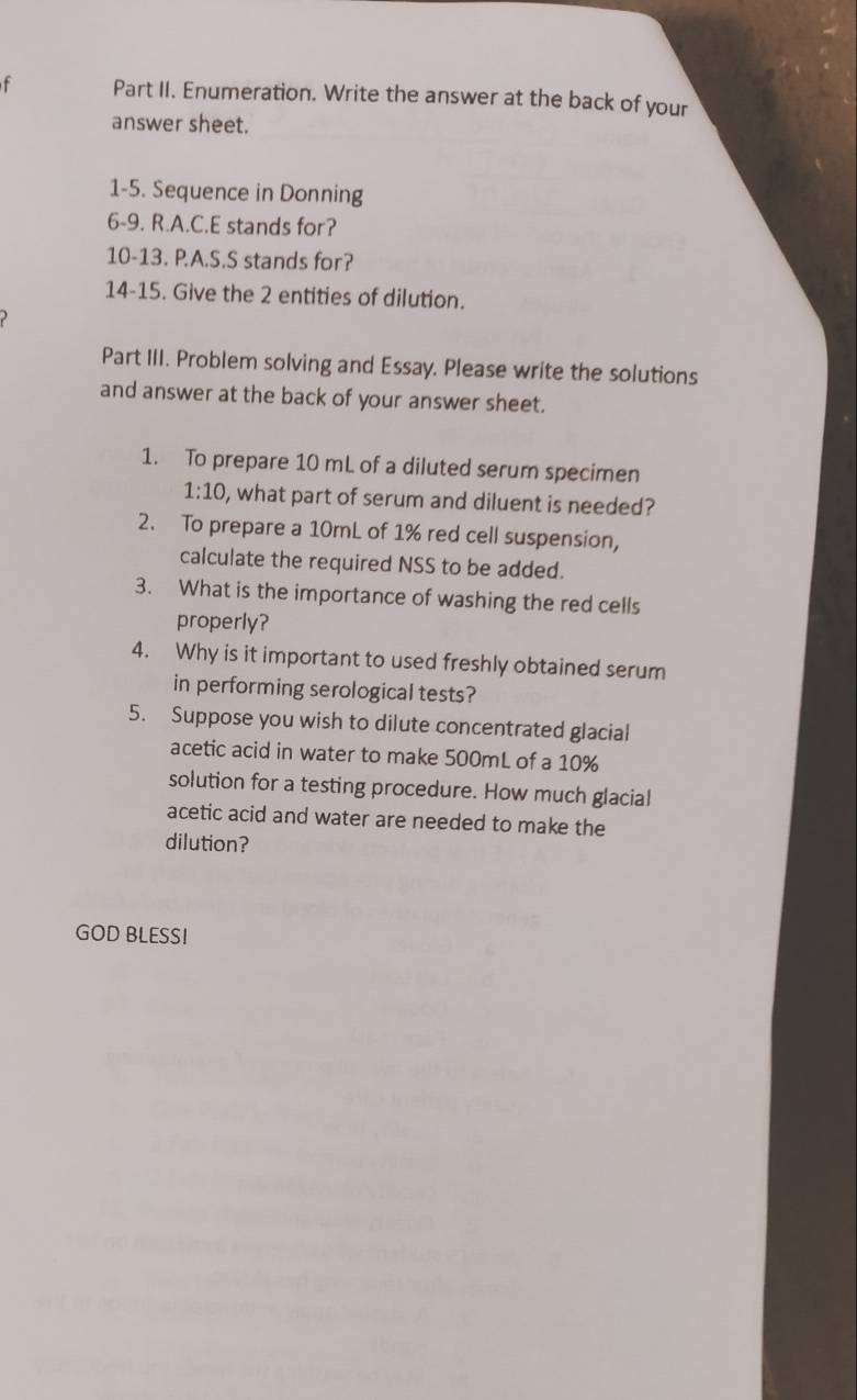 Part II. Enumeration. Write the answer at the back of your 
answer sheet. 
1-5. Sequence in Donning 
6-9. R.A.C.E stands for? 
10-13. P.A.S.S stands for? 
14-15. Give the 2 entities of dilution. 
Part III. Problem solving and Essay. Please write the solutions 
and answer at the back of your answer sheet. 
1. To prepare 10 mL of a diluted serum specimen
1:10 , what part of serum and diluent is needed? 
2. To prepare a 10mL of 1% red cell suspension, 
calculate the required NSS to be added. 
3. What is the importance of washing the red cells 
properly? 
4. Why is it important to used freshly obtained serum 
in performing serological tests? 
5. Suppose you wish to dilute concentrated glacial 
acetic acid in water to make 500mL of a 10%
solution for a testing procedure. How much glacial 
acetic acid and water are needed to make the 
dilution? 
GOD BLESSI