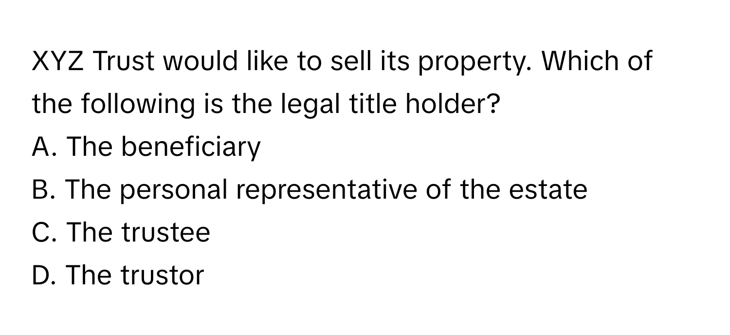 XYZ Trust would like to sell its property. Which of the following is the legal title holder?

A. The beneficiary
B. The personal representative of the estate
C. The trustee
D. The trustor