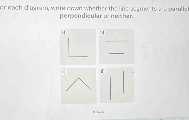 or each diagram, write down whether the line segments are parallel 
perpendicular or neither. 
a) 
b) 
_ 
_ 
c) 
d 
Q Zoom