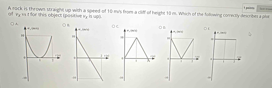 Save Answi
A rock is thrown straight up with a speed of 10 m/s from a cliff of height 10 m. Which of the following correctly describes a plot
of vχ vs t for this object (positive v_x IS up).
A
C.
D.
v,(m/s)
v_1(m/s)
sigma ,(m/s)
10
10
10
1 (s)
0 l(s)
0
1 (s) 。 1 2
1 A 1 2
-10 -10 -10