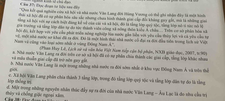 hn ngành kính tê chủ đạo.
Câu 37: Đọc đoạn tư liệu sau đây
*Qua kết quả nghiên cứu xã hội và nhà nước Văn Lang đời Hùng Vương có thể ghi nhận đây là một hình
thái xã hội đã có sự phân hóa sâu sắc nhưng chưa hình thành giai cấp đổi kháng gay gắt, mà là những giai
tầng xã hội với sự cách biệt đáng kể về của cải và xã hội, đó là tằng lớp quý tộc, tầng lớp nô tì tức nô lệ
gia trưởng và tằng lớp dân tự do tức thành viên công xã nông thôn kiều Ả châu... Trên cơ sở phân hóa xã
hội đó, kết hợp với yêu cầu phát triển nông nghiệp lúa nước gắn liền với yêu cầu thủy lợi và cả yêu cầu tự
vệ, một nhà nước sơ khai đã ra đời. Đó là một hình thái nhà nước cổ đại ra đời đầu tiên trong lịch sử Việt
Nam và cũng vào loại sớm nhất ở vùng Đông Nam Á''.
(Phan Huy Lê, Lịch sử và văn hóa Việt Nam tiếp cận bộ phận, NXB giáo dục, 2007, tr.90)
a. Nhà nước Văn Lang ra đời trên cơ sở xã hội đã có sự phân chia thành các giai cấp, tầng lớp khác nhau
và mâu thuẫn giai cấp đã trở nên gay gắt.
b. Nhà nước Văn Lang là một trong những nhà nước ra đời sớm nhất ở khu vực Đông Nam Á và trên thế
giới.
c. Xã hội Văn Lang phân chia thành 3 tầng lớp, trong đó tầng lớp quý tộc và tầng lớp dân tự do là tầng
lớp thống trị.
d. Một trong những nguyên nhân thúc đầy sự ra đời của nhà nước Văn Lang - Âu Lạc là do nhu cầu trị
thủy và chống giặc ngoại xâm.
Câu 38: Đọc  đo a   t