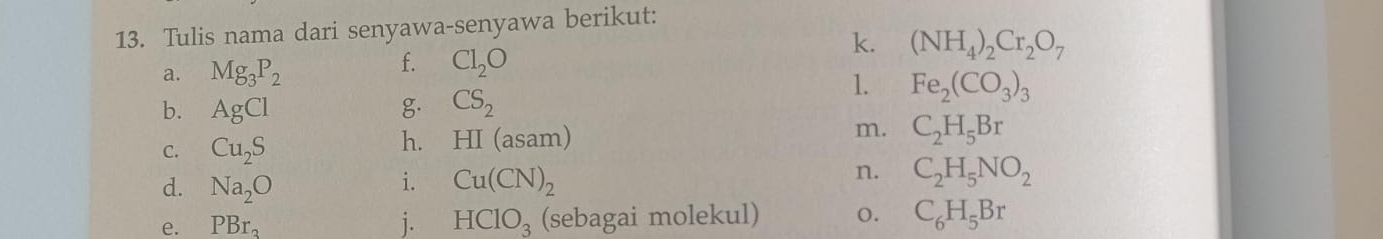 Tulis nama dari senyawa-senyawa berikut: 
k. 
a. Mg_3P_2 Cl_2O (NH_4)_2Cr_2O_7
f. 
b. AgCl g CS_2
1. Fe_2(CO_3)_3
m. C_2H_5Br
C. Cu_2S
h. HI(asam)
i. 
d. Na_2O Cu(CN)_2
n. C_2H_5NO_2
e. PBr_3 j. HClO_3 (sebagai molekul) o. C_6H_5Br