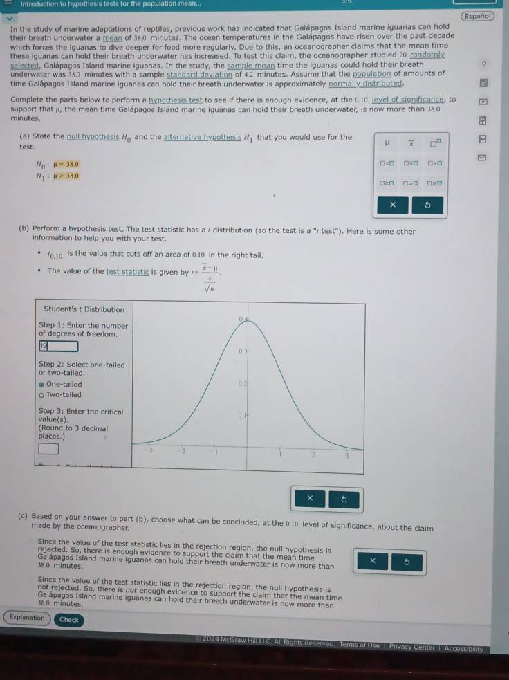 Introduction to hypothesis tests for the population mean...
Español
In the study of marine adaptations of reptiles, previous work has indicated that Galápagos Island marine iguanas can hold
their breath underwater a mean of 38.0 minutes. The ocean temperatures in the Galápagos have risen over the past decade
which forces the iguanas to dive deeper for food more reqularly. Due to this, an oceanographer claims that the mean time
these iguanas can hold their breath underwater has increased. To test this claim, the oceanographer studied 20 randomly
selected, Galápagos Island marine iguanas. In the study, the sample mean time the iguanas could hold their breath ?
underwater was 38.7 minutes with a sample standard deviation of 4.2 minutes. Assume that the population of amounts of
time Galápagos Island marine iguanas can hold their breath underwater is approximately normally distributed.
Complete the parts below to perform a hypothesis test to see if there is enough evidence, at the 0.10 level of significance, to
support that ji, the mean time Galápagos Island marine iguanas can hold their breath underwater, is now more than 38.0
minutes.
(a) State the null hypothesis H_0 and the alternative hypothesis H_1 that you would use for the
test.
μ overline x □^(□)
H_0:mu =38.0
□ □ □ □ □ >□
H_1:mu >38.0
□ ≥ □ □ to □ □ != □
(b) Perform a hypothesis test. The test statistic has a / distribution (so the test is a''(test''). Here is some other
information to help you with your test.
'0.10 is the value that cuts off an area of 0.10) in the right tail.
The value of the test statistic is given by t=frac overline x-mu  x/sqrt(n) .
Student's t Distributio
Step 1: Enter the numb
of degrees of freedom.
Step 2: Select one-taile
1 r two-tailed 
® One-tailed
o Two-tailed
Step 3：Enter the critica
value(s).
(Round to 3 decimal
places.)
× 5
(c) Based on your answer to part (b), choose what can be concluded, at the 0.10 level of significance, about the claim
made by the oceanographer.
Since the value of the test statistic lies in the rejection region, the null hypothesis is
rejected. So, there is enough evidence to support the claim that the mean time ×
Galápagos Island marine iguanas can hold their breath underwater is now more than 5
38.0 minutes.
Since the value of the test statistic lies in the rejection region, the null hypothesis is
not rejected. So, there is not enough evidence to support the claim that the mean time
Galápagos Island marine iguanas can hold their breath underwater is now more than
38 0 minutes.
Explanation Check
Accessibnt