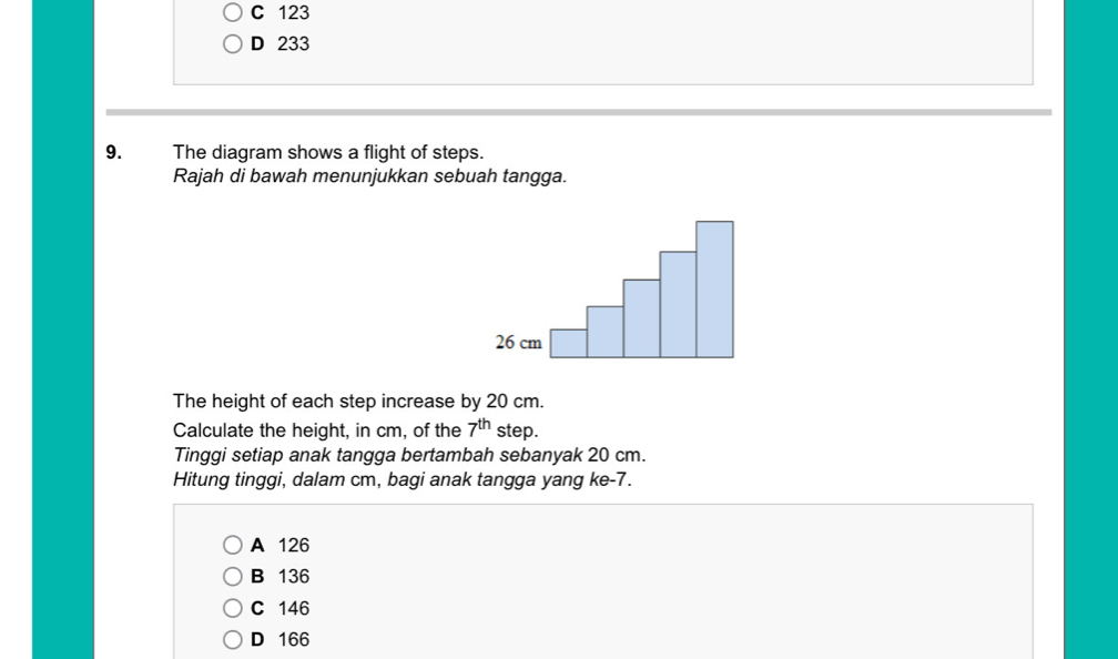 C 123
D 233
9. The diagram shows a flight of steps.
Rajah di bawah menunjukkan sebuah tangga.
26 cm
The height of each step increase by 20 cm.
Calculate the height, in cm, of the 7^(th) step.
Tinggi setiap anak tangga bertambah sebanyak 20 cm.
Hitung tinggi, dalam cm, bagi anak tangga yang ke- 7.
A 126
B 136
C 146
D 166