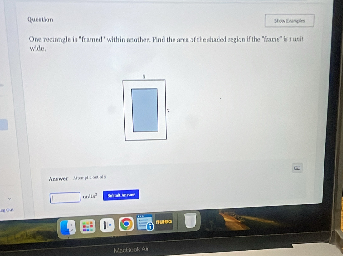 Question Show Examples 
One rectangle is "framed" within another. Find the area of the shaded region if the "frame" is 1 unit 
wide. 
Answer Attempt 2 out of 2 
units^2 Submit Answer 
.og Oui 
nwea 
MacB ok Air