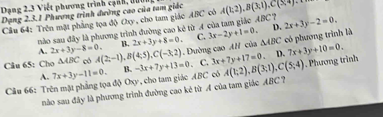 Dạng 2.3 Viết phương trình cạnh, đườn
Dạng 2.3.1 Phương trình đường cao của tam giác
Câu 64: Trên mặt phẳng tọa độ Oxy, cho tam giác ABC có A(1;2), B(3;1), C(5;4) 、、
nào sau đây là phương trình đường cao kẻ từ A của tam giác ABC? 2x+3y-2=0.
A. 2x+3y-8=0. B. 2x+3y+8=0. C. 3x-2y+1=0.
D.
Câu 65: Cho △ ABC có A(2;-1), B(4;5), C(-3;2). Đường cao AH của △ ABC có phương trình là
A. 7x+3y-11=0. B. -3x+7y+13=0 、 C. 3x+7y+17=0. D. 7x+3y+10=0. 
Câu 66: Trên mặt phẳng tọa độ Oxy, cho tam giác ABC có A(1;2), B(3;1), C(5;4). Phương trình
nào sau đây là phương trình đường cao kẻ từ A của tam giác ABC ?