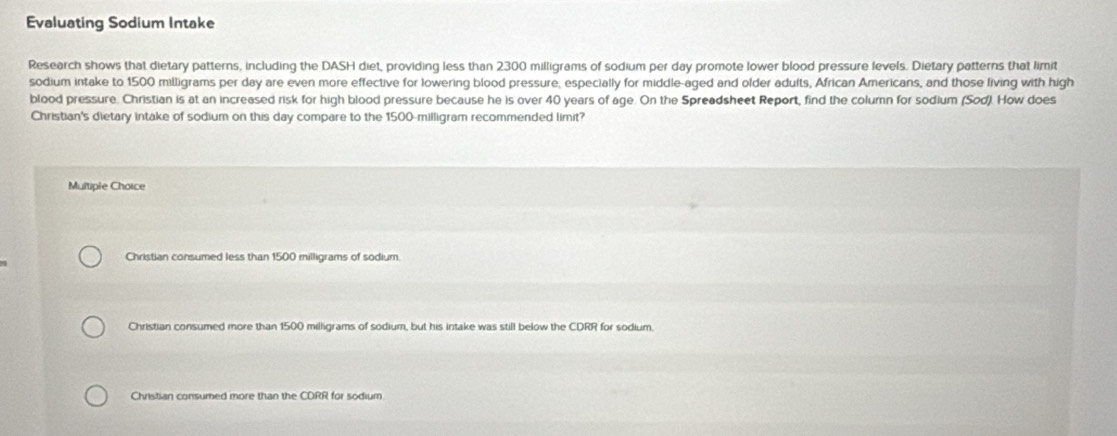 Evaluating Sodium Intake
Research shows that dietary patterns, including the DASH diet, providing less than 2300 milligrams of sodium per day promote lower blood pressure levels. Dietary patterns that limit
sodium intake to 1500 milligrams per day are even more effective for lowering blood pressure, especially for middle-aged and older adults, African Americans, and those living with high
blood pressure. Christian is at an increased risk for high blood pressure because he is over 40 years of age. On the Spreadsheet Report, find the column for sodium (Sod). How does
Christian's dietary intake of sodium on this day compare to the 1500-milligram recommended limit?
Multiple Choice
Christian consumed less than 1500 milligrams of sodium.
Christian consumed more than 1500 milligrams of sodium, but his intake was still below the CDRR for sodium.
Christian consumed more than the CDRR for sodium.