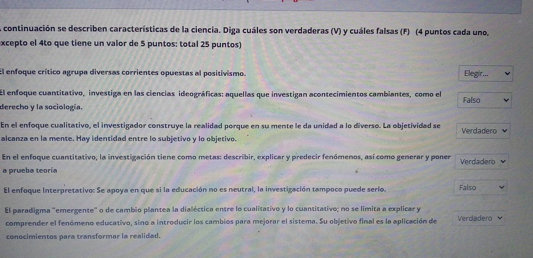 A continuación se describen características de la ciencia. Diga cuáles son verdaderas (V) y cuáles falsas (F) (4 puntos cada uno,
excepto el 4to que tiene un valor de 5 puntos: total 25 puntos)
El enfoque crítico agrupa diversas corrientes opuestas al positivismo. Elegir...
El enfoque cuantitativo, investiga en las ciencias ideográficas: aquellas que investigan acontecimientos cambiantes, como el
Falso
derecho y la sociología.
En el enfoque cualitativo, el investigador construye la realidad porque en su mente le da unidad a lo diverso. La objetividad se Verdadero
alcanza en la mente. Hay identidad entre lo subjetivo y lo objetivo.
En el enfoque cuantitativo, la investigación tiene como metas: describir, explicar y predecir fenómenos, así como generar y poner Verdadero 
a prueba teoría
El enfoque Interpretativo: Se apoya en que si la educación no es neutral, la investigación tampoco puede serlo. Falso
El paradigma "emergente" o de cambio plantea la dialéctica entre lo cualitativo y lo cuantitativo; no se limita a explicar y
comprender el fenómeno educativo, sino a introducir los cambios para mejorar el sistema. Su objetivo final es la aplicación de Verdadero
conocimientos para transformar la realidad.