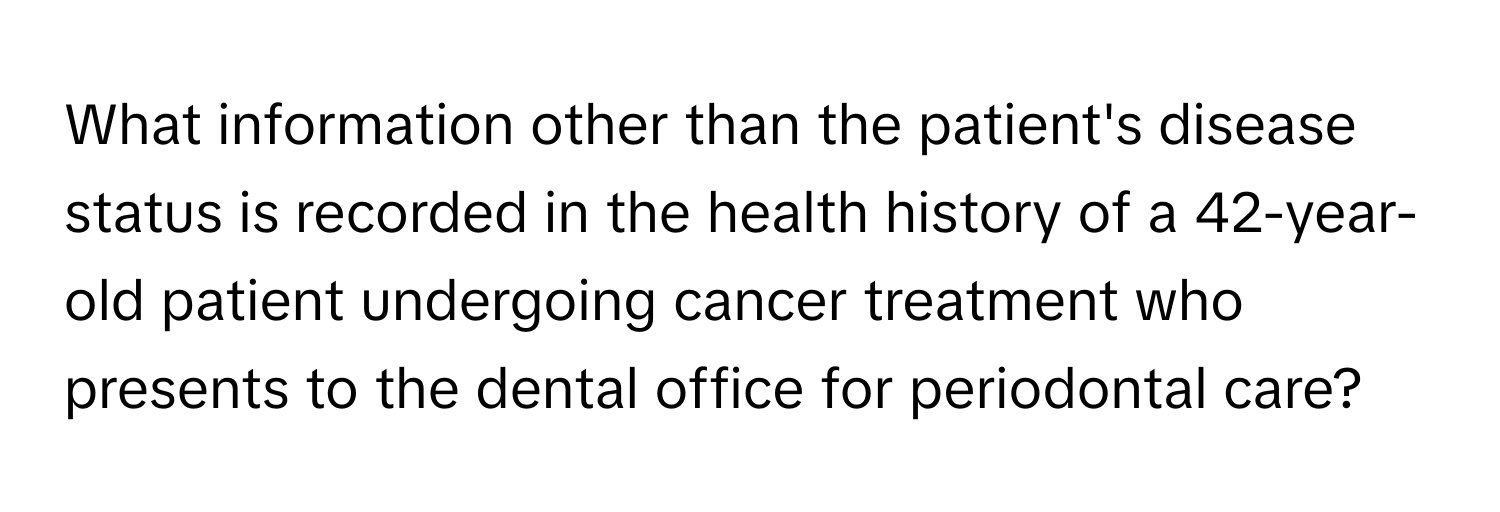 What information other than the patient's disease status is recorded in the health history of a 42-year-old patient undergoing cancer treatment who presents to the dental office for periodontal care?