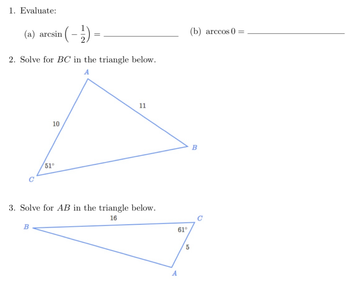 Evaluate:
(a) arcsin (- 1/2 )= _(b) arccos 0= _
2. Solve for BC in the triangle below.
3. Solve for AB in the triangle below.