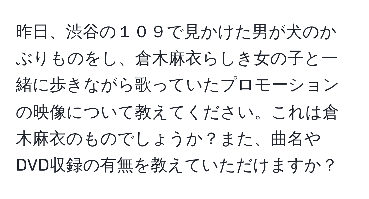 昨日、渋谷の１０９で見かけた男が犬のかぶりものをし、倉木麻衣らしき女の子と一緒に歩きながら歌っていたプロモーションの映像について教えてください。これは倉木麻衣のものでしょうか？また、曲名やDVD収録の有無を教えていただけますか？