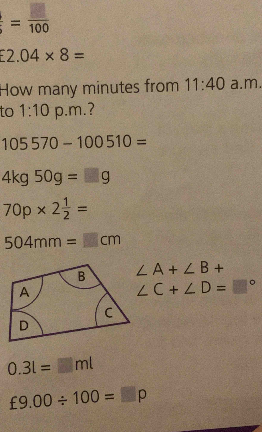  □ /5 = □ /100 
£2.04* 8=
How many minutes from 11:40 a.m. 
to 1:10 p.m.?
105570-100510=
4kg50g=□ g
70p* 2 1/2 =
504mm=□ cm
∠ A+∠ B+
∠ C+∠ D=□°
0.3l=□ ml
£9.00/ 100=□ p