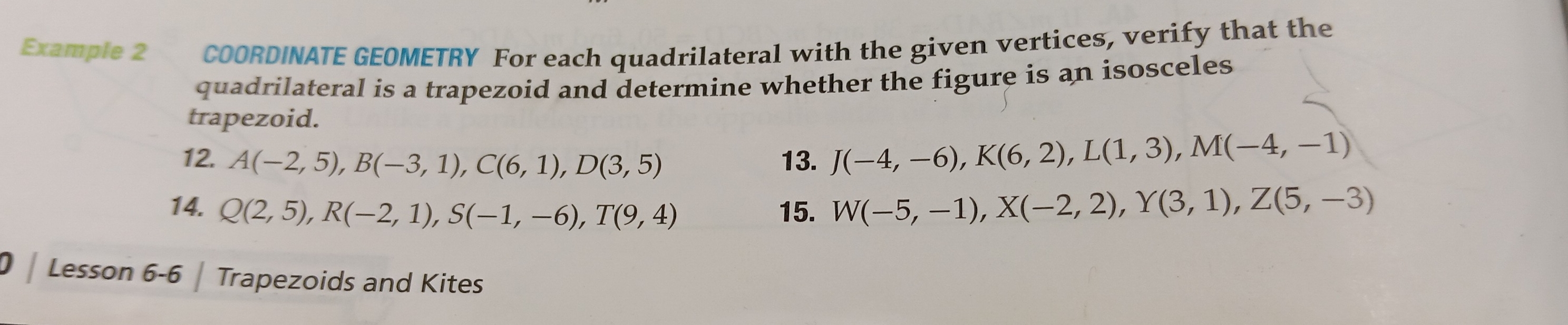 Example 2 COORDINATE GEOMETRY For each quadrilateral with the given vertices, verify that the 
quadrilateral is a trapezoid and determine whether the figure is an isosceles 
trapezoid. 
12. A(-2,5), B(-3,1), C(6,1), D(3,5) 13. J(-4,-6), K(6,2), L(1,3), M(-4,-1)
14. Q(2,5), R(-2,1), S(-1,-6), T(9,4) 15. W(-5,-1), X(-2,2), Y(3,1), Z(5,-3)
Lesson 6-6 | Trapezoids and Kites