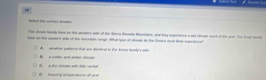 Setect the correct armner
The Jones tamiy twes on the western side of the Sierra Nevada Mountains, and they experience a wst climale much of the year. The Grear fanily
tes on the sestern side of the mountain range. What type of climale do the Greers most luy experience?
weather pasterns that are idensical to the Jones famiy a side
B a schder and mrer climale
G a day cheée wih leta rarda
D. taa tng temper atures a y e