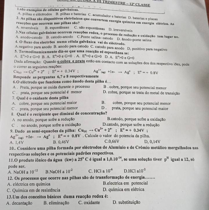 Í MICã IÍ TRIMESTRE _ -12° CLASSE
1 são exemplos de células galvânicas.
A. pilhas e eléctrodos B. pilhas e baterias C. acumulador e baterias D. baterias e placas
2. As pilhas são dispositivos eletrônicos que convertem energia química em energia elétrica. As
reacções que ocorrem nas pilhas são?
A. reversíveis B. espontâneas C. não espontâneas D. irreversíveis
3.Nas células galvânicas ocorrem reacções redox, o processo de redução e oxidação tem lugar no.
A. anodo-catodo B. catodo-anodo C.Ponte salina- catodo D. ânodo-ponte salina
4. O fluxo dos electrões numa célula galvânica vai do eléctrodo.
A.negativo para anodo B. anodo para catodo C. catodo para anodo D. positivo para negativo
5. Termodinamicamente diz-se que uma reacção eé espontânea se:
A. E°>0 e G>0 B. A. E°>0 c G<0.A E°=0 e G>0 D. A. E^a>0 c G=0
Dada afirmação: Quando o cobre e prata estão em contacto com as soluções dos dos respectivo iões, pode
o correr as seguintes reações:
Cu_(1)to Cu^(2+)+2^e;E^o=+0.34V; Ag^(1+)(aq)+Ic-to Ag^o;E°=+0.8V
Responde as perguntas 6,7 e 8 respectivamente
6.O eléctrodo que funciona como ânodo desta pilha é…
A . Prata, porque se oxida durante o processo B . cobre, porque seu potencial menor
C . prata, porque seu potencial é menor D. cobre, porque se trata do metal de transição
7. Qual é o oxidante desta pilha
A. cobre, porque seu potencial maior B. cobre, porque seu potencial menor
C . prata, porque seu potencial menor D . prata, porque seu potencial maior
8. Qual é o recipiente que diminui de concentração?
A no anodo, porque sofre a redução  B.catodo, porque sofre a oxidação
C . no anodo, porque sofre a oxidação D.catodo, porque sofre a redução
9. Dado as semi-equacões da pilha: Cu_(s)to Cu^(2+)+2^(e-);E°=+0.34V;
Ag^(1+)_(ag)+1e-to Ag°;E°=+0.8V. Calcule o valor do potencia da pilha.
A. 1,4V B. 0,46V C.0,66V D, 0,14V
10.. Considere uma pilha formada por eléctrodos de Alumínio e de Crómio metálico mergulhados nas
respectivas soluções e os potenciais padrões respectivos.
11.O produto iônico da água (kw) a 25°C é igual a 1,0.10^(-14) , se uma solução tiver p^H igual a 12, só
pode ser.
A. N laOH a 10^(-12) B.NaOH a 10^(-2) C. HCl a 10^(-6) D.HCl a 10^(-2)
12. Os processos que ocorre nas pilhas são de transformação de energia…….
A. eléctrica em química B.electrica em potencial
C. Química em de resistência D. química em elétrica
13.Um dos conceitos básicos duma reacção redox é:
A. decantação B. eliminação C. oxidante D. substituição