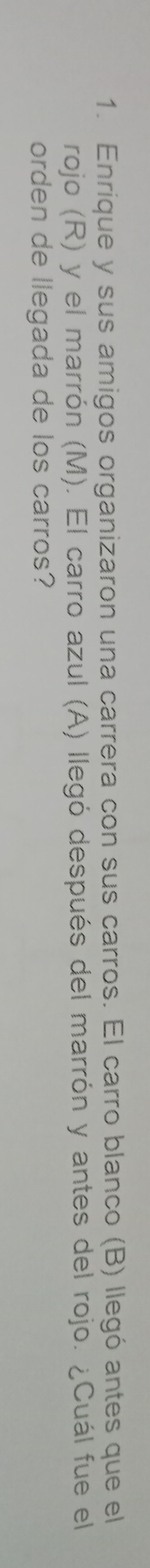 Enrique y sus amigos organizaron una carrera con sus carros. El carro blanco (B) llegó antes que el 
rojo (R) y el marrón (M). El carro azul (A) llegó después del marrón y antes del rojo. ¿Cuál fue el 
orden de llegada de los carros?