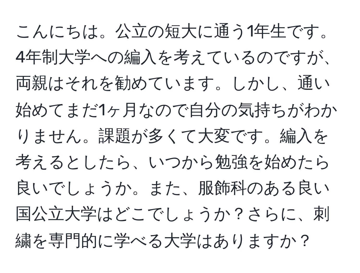 こんにちは。公立の短大に通う1年生です。4年制大学への編入を考えているのですが、両親はそれを勧めています。しかし、通い始めてまだ1ヶ月なので自分の気持ちがわかりません。課題が多くて大変です。編入を考えるとしたら、いつから勉強を始めたら良いでしょうか。また、服飾科のある良い国公立大学はどこでしょうか？さらに、刺繍を専門的に学べる大学はありますか？