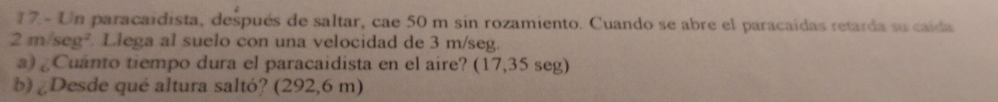 Un paracaidista, después de saltar, cae 50 m sin rozamiento. Cuando se abre el paracaídas retarda su caída
2m/seg Llega al suelo con una velocidad de 3 m/seg. 
a) Cuanto tiempo dura el paracaidista en el aire? (17,35 seg) 
b) ¿Desde qué altura saltó? (292,6 m)