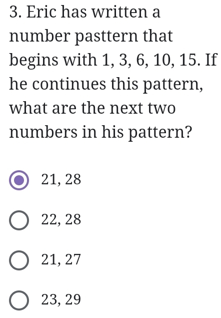 Eric has written a
number pasttern that
begins with 1, 3, 6, 10, 15. If
he continues this pattern,
what are the next two
numbers in his pattern?
21, 28
22, 28
21, 27
23, 29