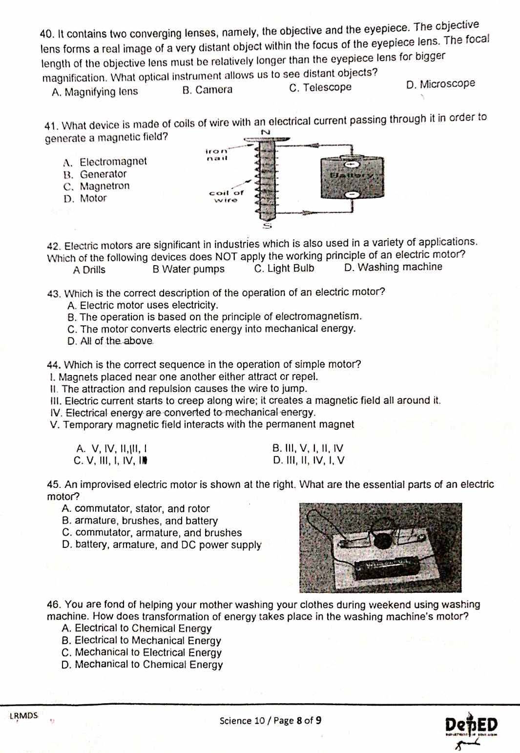 It contains two converging lenses, namely, the objective and the eyepiece. The objective
lens forms a real image of a very distant object within the focus of the eyepiece lens. The focal
length of the objective lens must be relatively longer than the eyepiece lens for bigger
magnification. What optical instrument allows us to see distant objects?
A. Magnifying Iens B. Camera C. Telescope D. Microscope
41. What device is made of coils of wire with an electrical current passing through it in order to
generate a magnetic field?
A. Electromagnet
B. Generator
C. Magnetron
D. Motor 
42. Electric motors are significant in industries which is also used in a variety of applications.
Which of the following devices does NOT apply the working principle of an electric motor?
A Drills B Water pumps C. Light Bulb D. Washing machine
43. Which is the correct description of the operation of an electric motor?
A. Electric motor uses electricity.
B. The operation is based on the principle of electromagnetism.
C. The motor converts electric energy into mechanical energy.
D. All of the above.
44. Which is the correct sequence in the operation of simple motor?
l. Magnets placed near one another either attract or repel.
II. The attraction and repulsion causes the wire to jump.
III. Electric current starts to creep along wire; it creates a magnetic field all around it.
IV. Electrical energy are converted to mechanical energy.
V. Temporary magnetic field interacts with the permanent magnet
A. V, IV, II,[II, I B. II, V, I, II, Ⅳ
C.V, Ⅲ,I, IV, Ⅰ D. III, II, IV, I, V
45. An improvised electric motor is shown at the right. What are the essential parts of an electric
motor?
A. commutator, stator, and rotor
B. armature, brushes, and battery
C. commutator, armature, and brushes
D. battery, armature, and DC power supply
46. You are fond of helping your mother washing your clothes during weekend using washing
machine. How does transformation of energy takes place in the washing machine's motor?
A. Electrical to Chemical Energy
B. Electrical to Mechanical Energy
C. Mechanical to Electrical Energy
D. Mechanical to Chemical Energy
LRMDS
Science 10 / Page 8 of 9 DePED